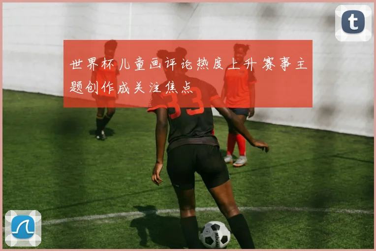 世界杯儿童画评论热度上升 赛事主题创作成关注焦点