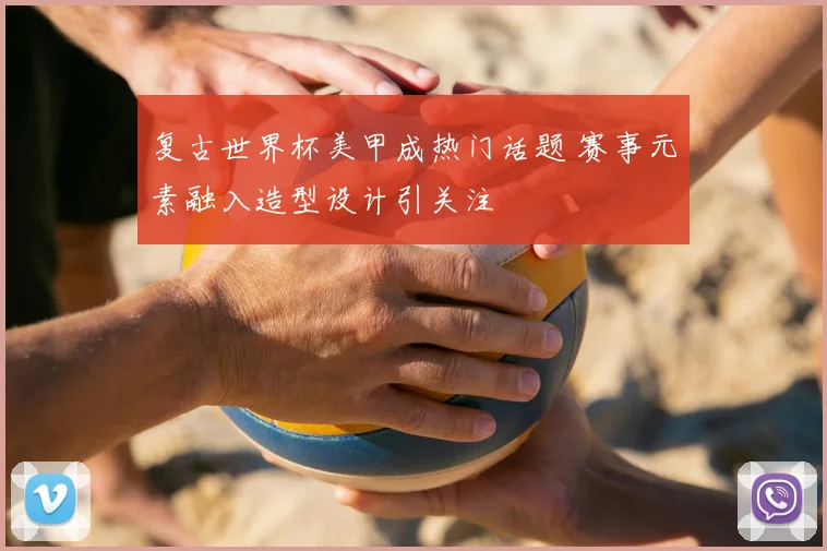 复古世界杯美甲成热门话题 赛事元素融入造型设计引关注