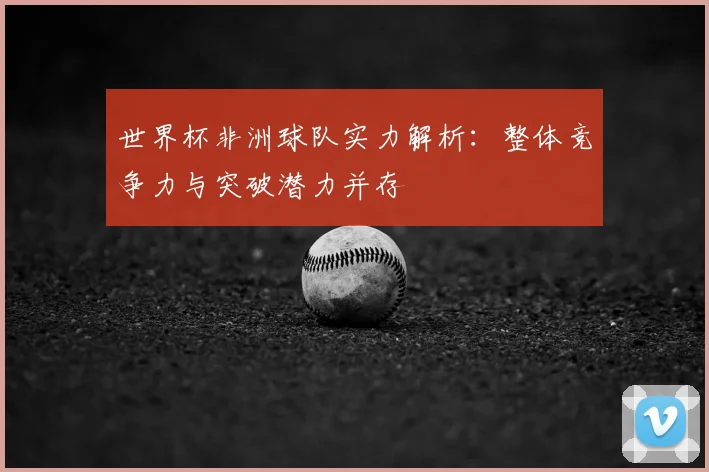 世界杯非洲球队实力解析:整体竞争力与突破潜力并存