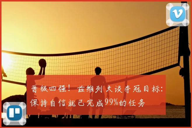 晋级四强!兹维列夫谈夺冠目标:保持自信就已完成99%的任务