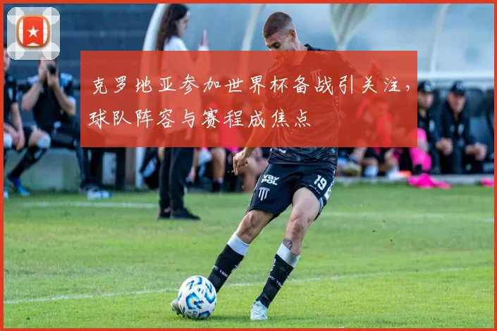 克罗地亚参加世界杯备战引关注，球队阵容与赛程成焦点