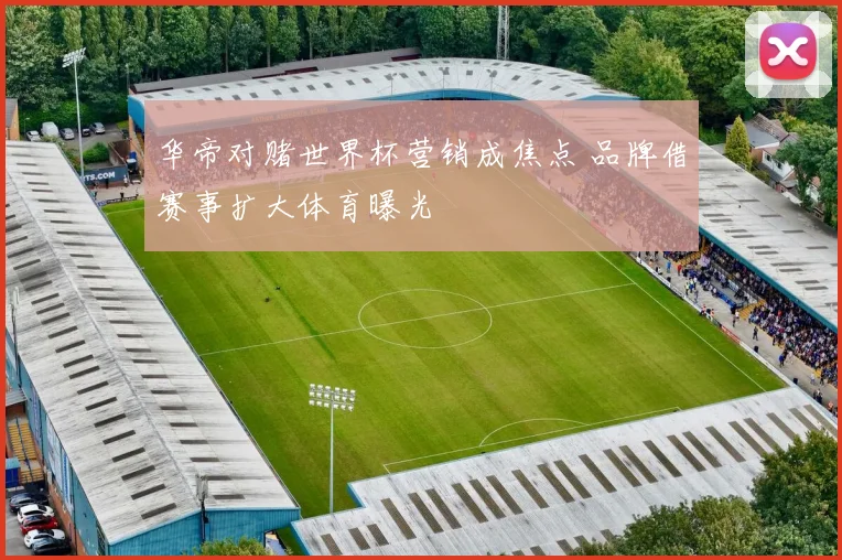 华帝对赌世界杯营销成焦点 品牌借赛事扩大体育曝光