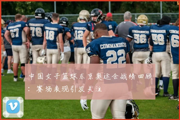 中国女子篮球东京奥运会战绩回顾：赛场表现引发关注